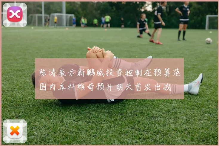 陈涛表示新鹏城投资控制在预算范围内本科维奇预计明天首发出战