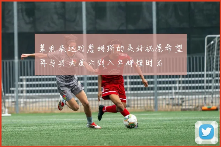 莱利表达对詹姆斯的美好祝愿希望再与其共度六到八年辉煌时光