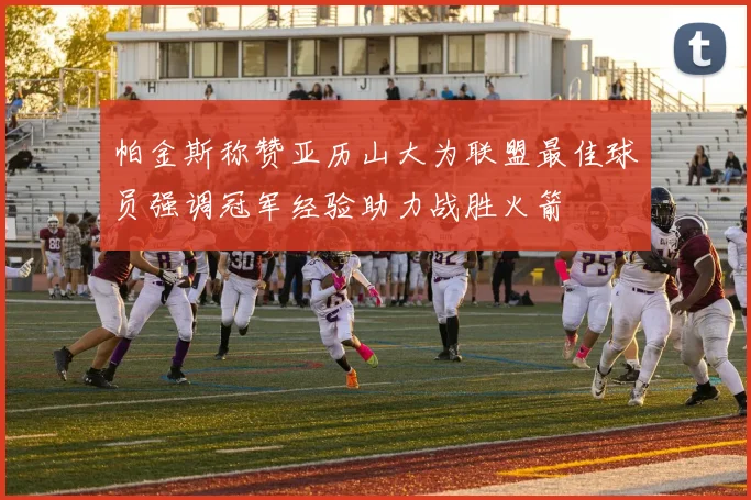 帕金斯称赞亚历山大为联盟最佳球员强调冠军经验助力战胜火箭