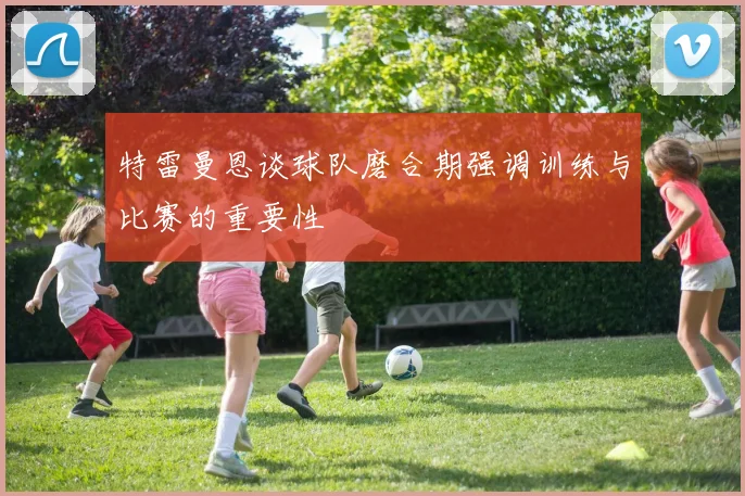 特雷曼恩谈球队磨合期强调训练与比赛的重要性