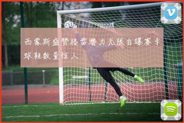 西蒙斯盛赞格雷潜力无限自曝赛季球鞋数量惊人