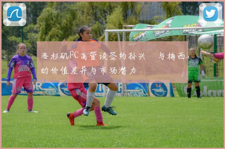 洛杉矶FC高管谈签约孙兴慜与梅西的价值差异与市场潜力