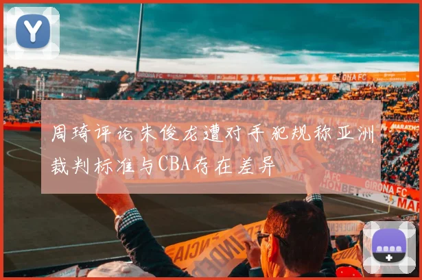 周琦评论朱俊龙遭对手犯规称亚洲裁判标准与CBA存在差异