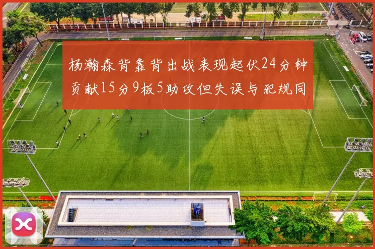 杨瀚森背靠背出战表现起伏24分钟贡献15分9板5助攻但失误与犯规同样引人关注