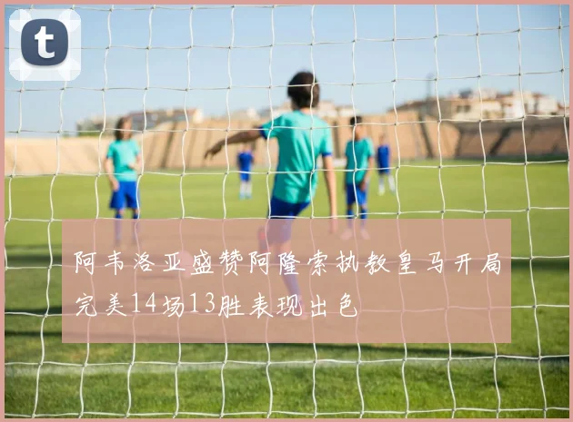 阿韦洛亚盛赞阿隆索执教皇马开局完美14场13胜表现出色
