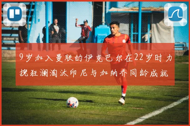 9岁加入曼联的伊克巴尔在22岁时力挽狂澜淘汰印尼与加纳乔同龄成就辉煌