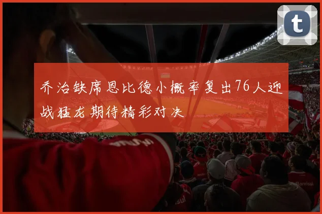 乔治缺席恩比德小概率复出76人迎战猛龙期待精彩对决