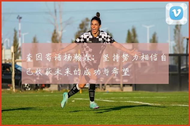 奎因寄语杨瀚森：坚持努力相信自己收获未来的成功与希望