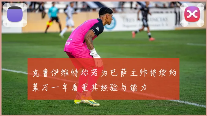 克鲁伊维特称若为巴萨主帅将续约莱万一年看重其经验与能力