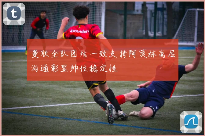 曼联全队团结一致支持阿莫林高层沟通彰显帅位稳定性