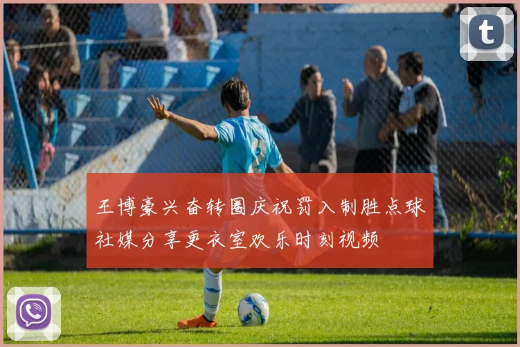 王博豪兴奋转圈庆祝罚入制胜点球社媒分享更衣室欢乐时刻视频