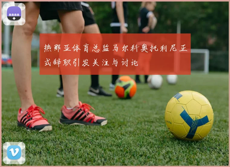 热那亚体育总监马尔科奥托利尼正式辞职引发关注与讨论