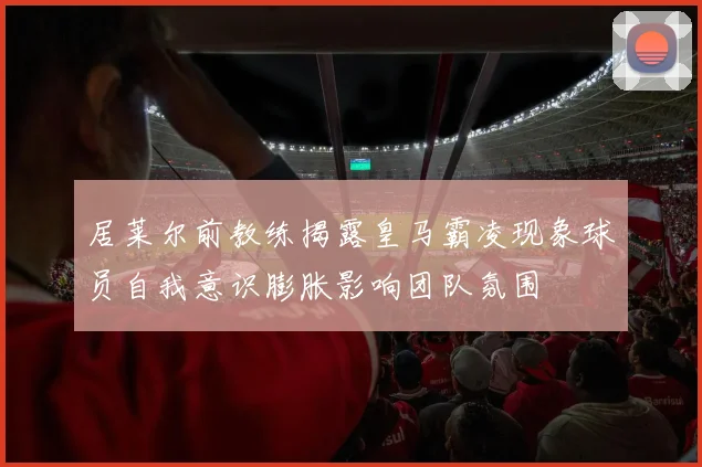 居莱尔前教练揭露皇马霸凌现象球员自我意识膨胀影响团队氛围