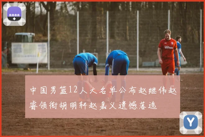 中国男篮12人大名单公布赵继伟赵睿领衔胡明轩赵嘉义遗憾落选