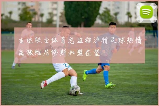 吉达联合体育总监称沙特足球热情高涨维尼修斯加盟在望
