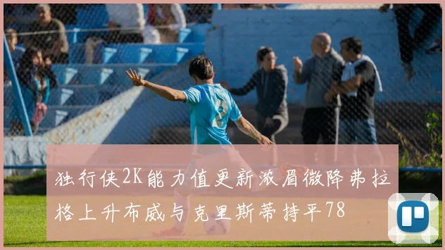 独行侠2K能力值更新浓眉微降弗拉格上升布威与克里斯蒂持平78