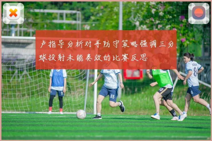 卢指导分析对手防守策略强调三分球投射未能奏效的比赛反思