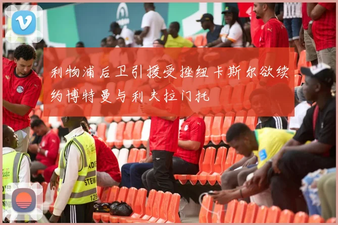 利物浦后卫引援受挫纽卡斯尔欲续约博特曼与利夫拉门托